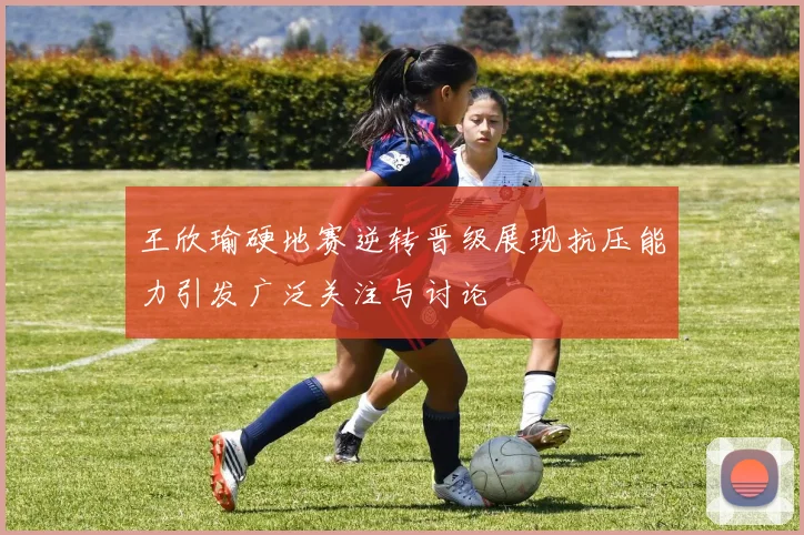 王欣瑜硬地赛逆转晋级展现抗压能力引发广泛关注与讨论