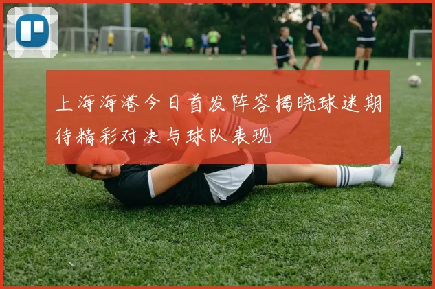 上海海港今日首发阵容揭晓球迷期待精彩对决与球队表现