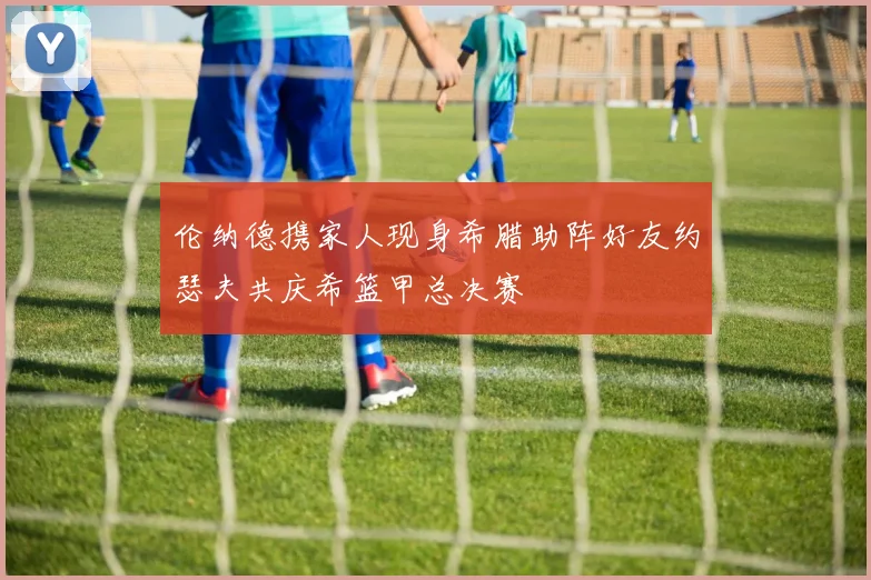 伦纳德携家人现身希腊助阵好友约瑟夫共庆希篮甲总决赛