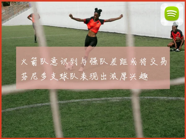 火箭队意识到与强队差距或将交易芬尼多支球队表现出浓厚兴趣