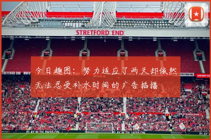 今日趣图：努力适应了两天却依然无法忍受补水时间的广告插播