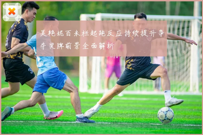 吴艳妮百米栏起跑反应持续提升争夺奖牌前景全面解析