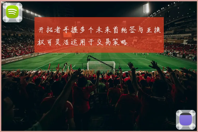 开拓者手握多个未来首轮签与互换权可灵活运用于交易策略
