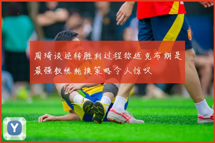 周琦谈逆转胜利过程称迈克布朗是最强教练轮换策略令人惊叹