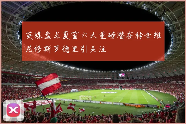 英媒盘点夏窗六大重磅潜在转会维尼修斯罗德里引关注