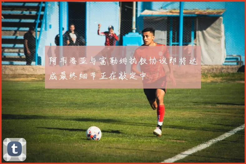 阿韦洛亚与富勒姆执教协议即将达成最终细节正在敲定中