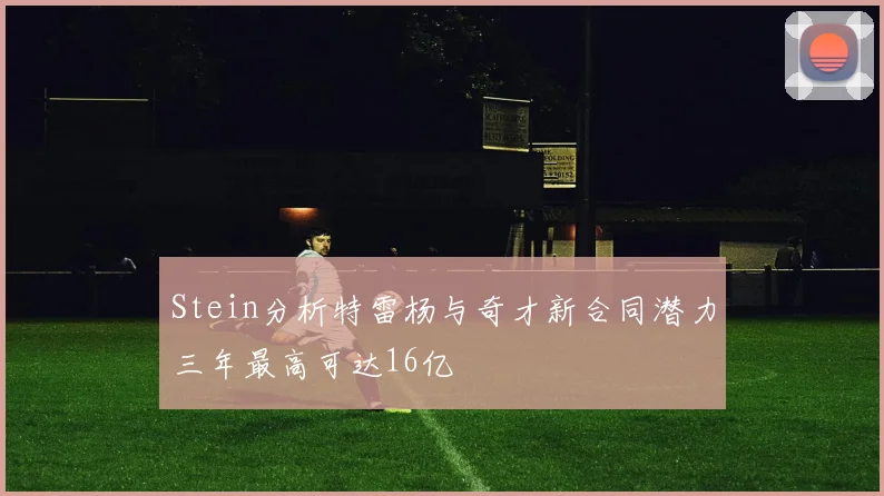 Stein分析特雷杨与奇才新合同潜力三年最高可达16亿