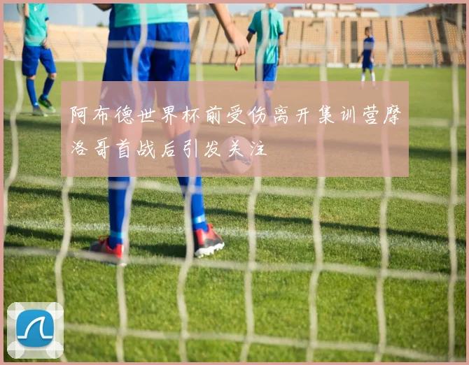 阿布德世界杯前受伤离开集训营摩洛哥首战后引发关注