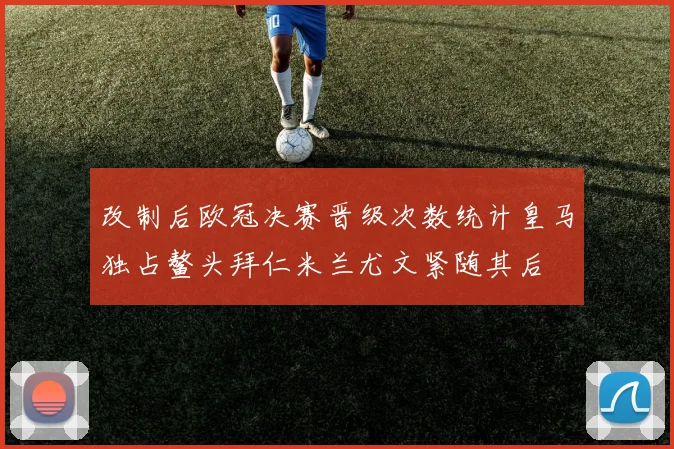 改制后欧冠决赛晋级次数统计皇马独占鳌头拜仁米兰尤文紧随其后