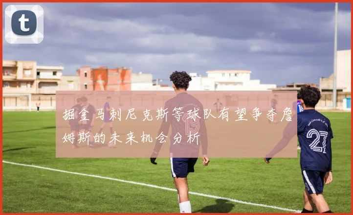 掘金马刺尼克斯等球队有望争夺詹姆斯的未来机会分析
