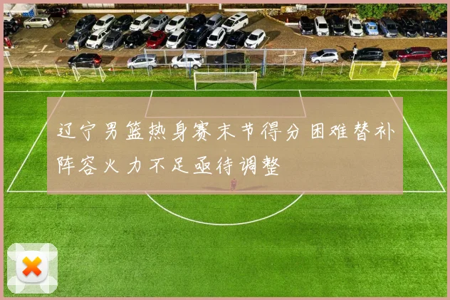 辽宁男篮热身赛末节得分困难替补阵容火力不足亟待调整