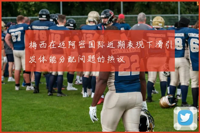 梅西在迈阿密国际近期表现下滑引发体能分配问题的热议