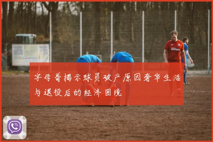 字母哥揭示球员破产原因奢华生活与退役后的经济困境
