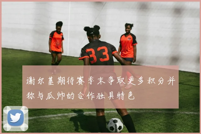谢尔基期待赛季末争取更多积分并称与瓜帅的合作独具特色