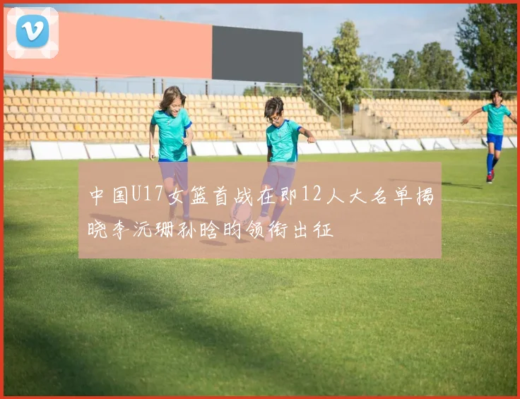 中国U17女篮首战在即12人大名单揭晓李沅珊孙晗昀领衔出征