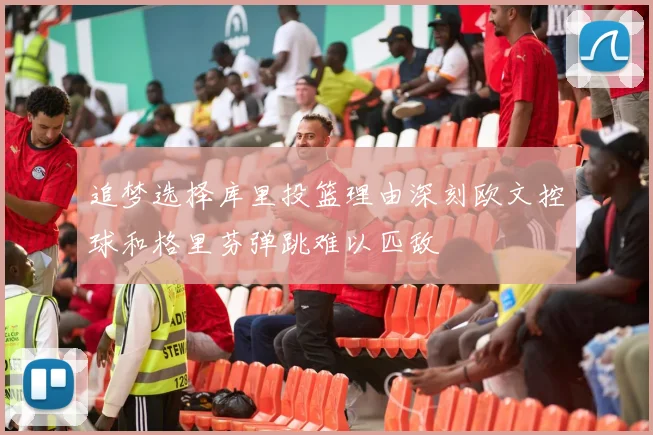 追梦选择库里投篮理由深刻欧文控球和格里芬弹跳难以匹敌