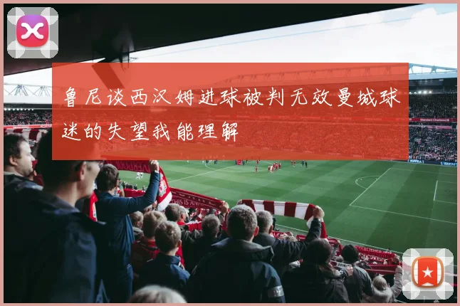 鲁尼谈西汉姆进球被判无效曼城球迷的失望我能理解